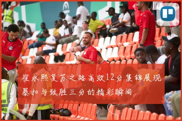 崔永熙复苏之路高效12分集锦展现暴扣与致胜三分的精彩瞬间