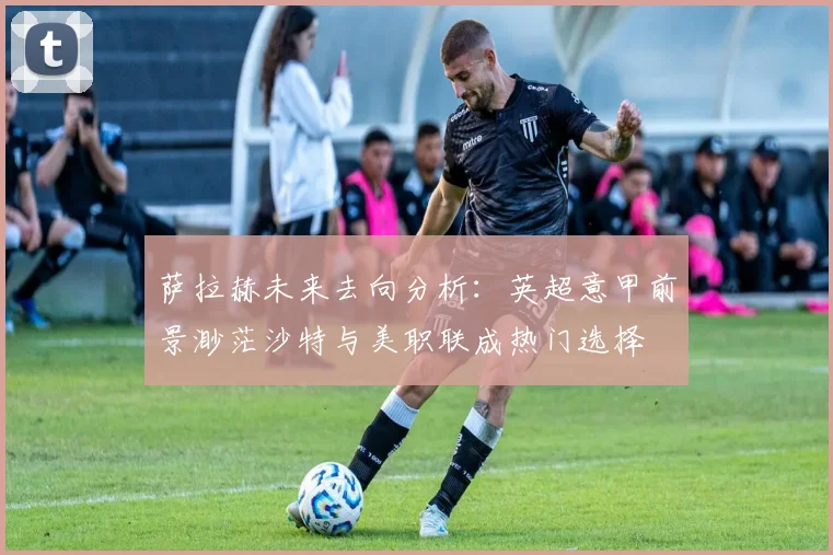 萨拉赫未来去向分析：英超意甲前景渺茫沙特与美职联成热门选择