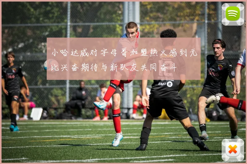 小哈达威对字母哥加盟热火感到无比兴奋期待与新队友共同奋斗