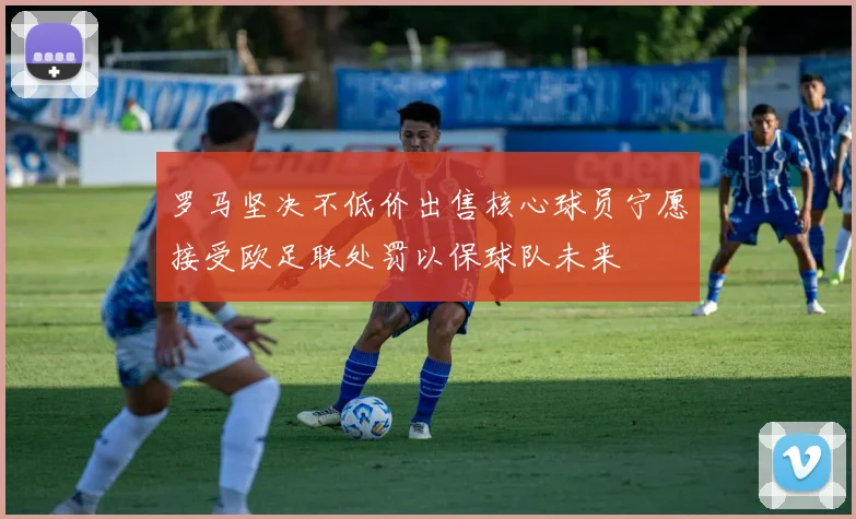 罗马坚决不低价出售核心球员宁愿接受欧足联处罚以保球队未来