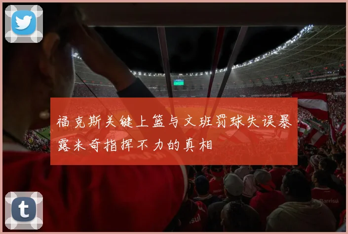 福克斯关键上篮与文班罚球失误暴露米奇指挥不力的真相
