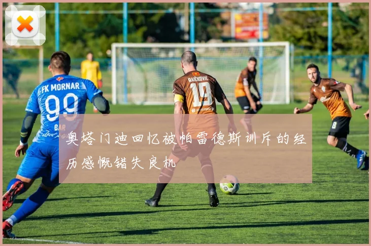 奥塔门迪回忆被帕雷德斯训斥的经历感慨错失良机