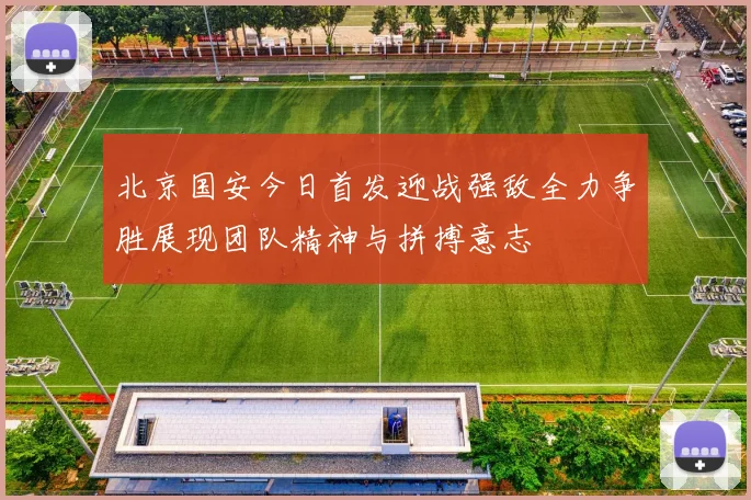 北京国安今日首发迎战强敌全力争胜展现团队精神与拼搏意志