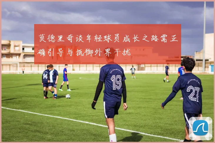 莫德里奇谈年轻球员成长之路需正确引导与抵御外界干扰