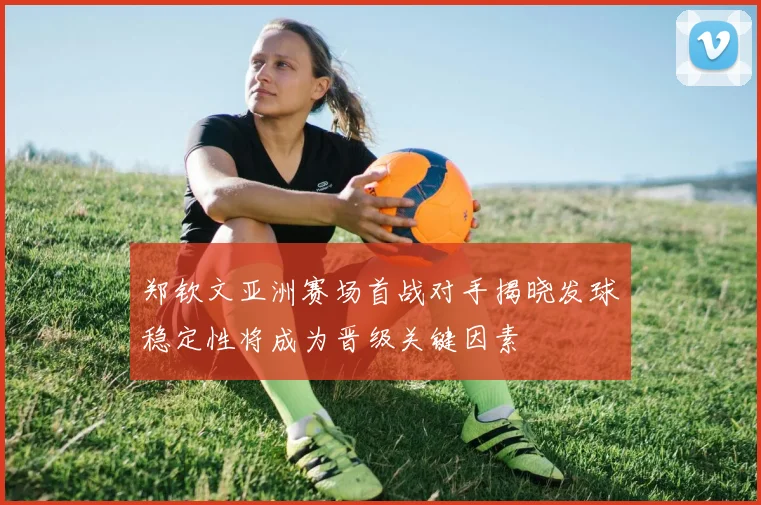 郑钦文亚洲赛场首战对手揭晓发球稳定性将成为晋级关键因素