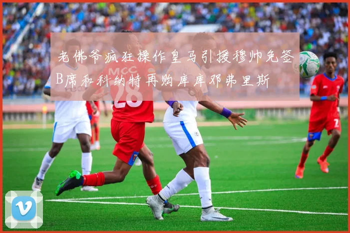 老佛爷疯狂操作皇马引援穆帅免签B席和科纳特再购库库邓弗里斯