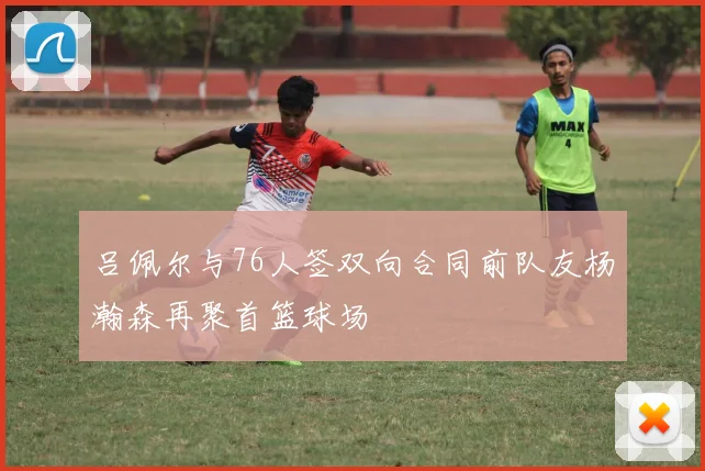 吕佩尔与76人签双向合同前队友杨瀚森再聚首篮球场