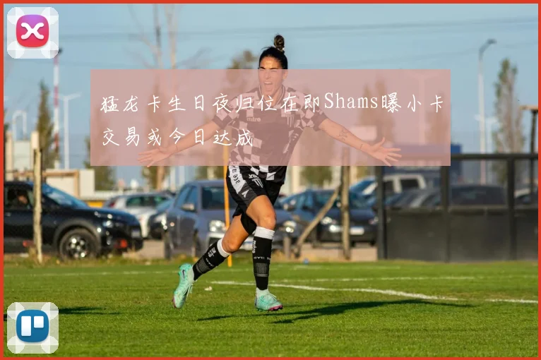 猛龙卡生日夜归位在即Shams曝小卡交易或今日达成