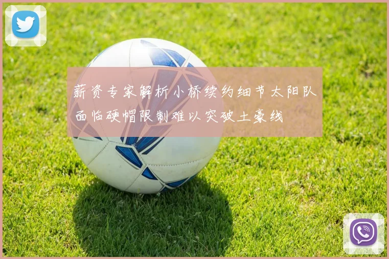 薪资专家解析小桥续约细节太阳队面临硬帽限制难以突破土豪线
