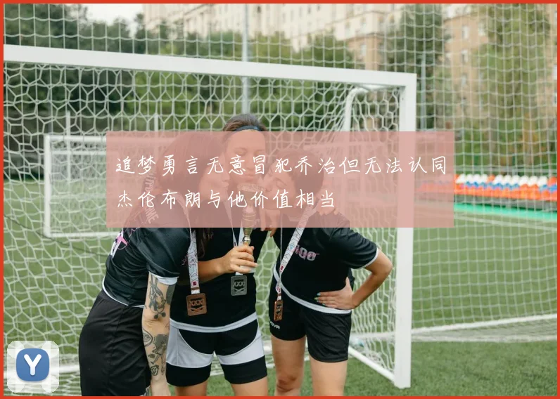 追梦勇言无意冒犯乔治但无法认同杰伦布朗与他价值相当