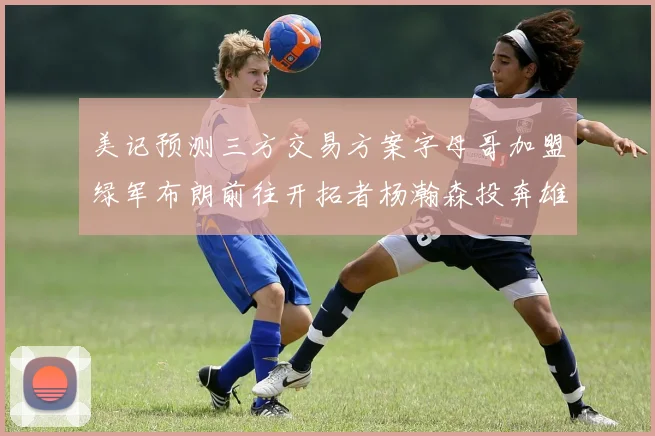 美记预测三方交易方案字母哥加盟绿军布朗前往开拓者杨瀚森投奔雄鹿