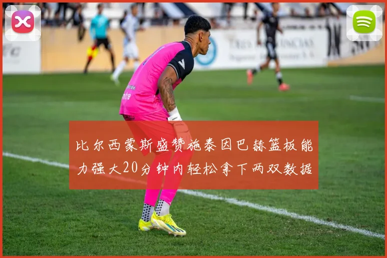 比尔西蒙斯盛赞施泰因巴赫篮板能力强大20分钟内轻松拿下两双数据