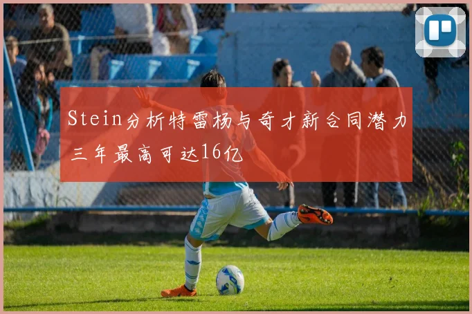 Stein分析特雷杨与奇才新合同潜力三年最高可达16亿