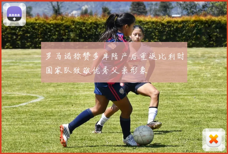 罗马诺称赞多库陪产后重返比利时国家队致敬优秀父亲形象